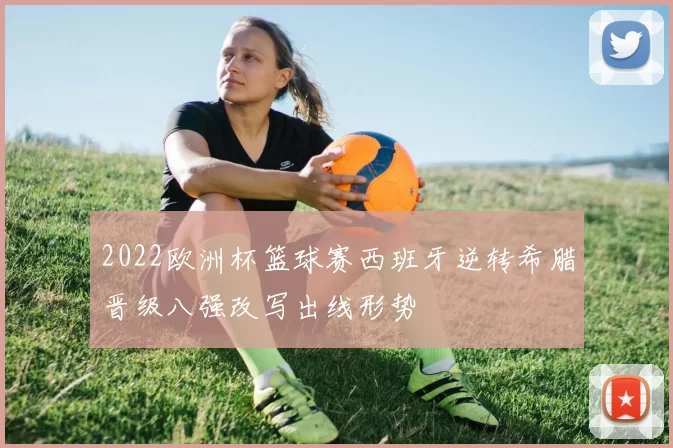 2022欧洲杯篮球赛西班牙逆转希腊晋级八强改写出线形势