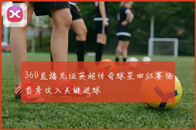 360直播见证英超传奇球星回归赛场首秀攻入关键进球