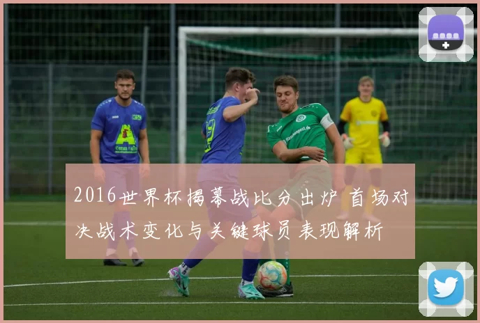 2016世界杯揭幕战比分出炉 首场对决战术变化与关键球员表现解析