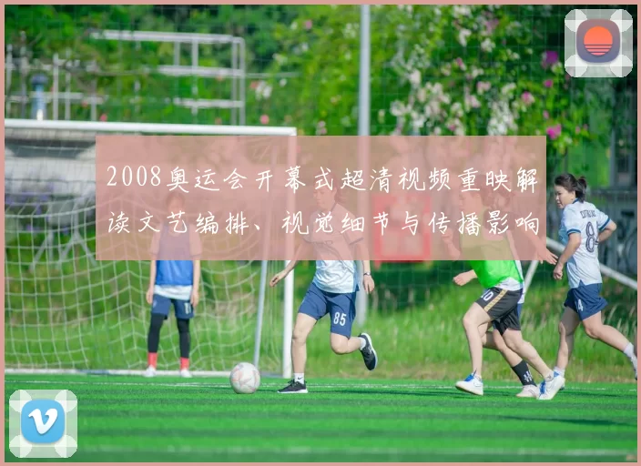 2008奥运会开幕式超清视频重映解读文艺编排、视觉细节与传播影响