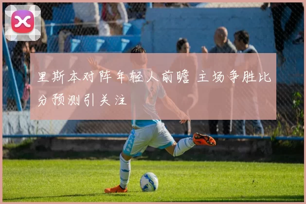 里斯本对阵年轻人前瞻 主场争胜比分预测引关注