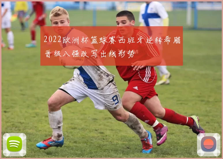 2022欧洲杯篮球赛西班牙逆转希腊晋级八强改写出线形势