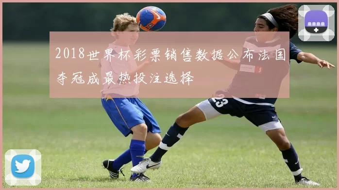 2018世界杯彩票销售数据公布法国夺冠成最热投注选择