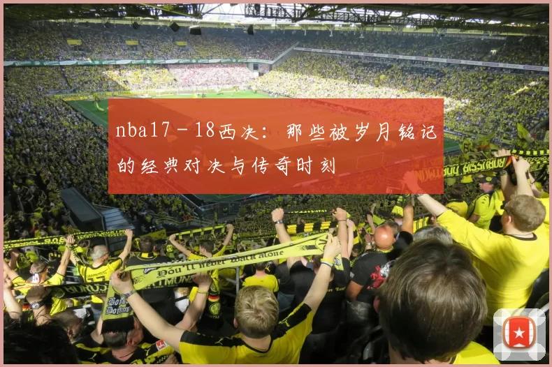 nba17 - 18西决：那些被岁月铭记的经典对决与传奇时刻