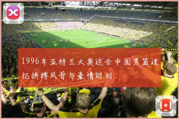 1996年亚特兰大奥运会中国男篮追忆拼搏风骨与豪情时刻