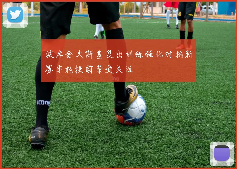 波库舍夫斯基复出训练强化对抗新赛季轮换前景受关注