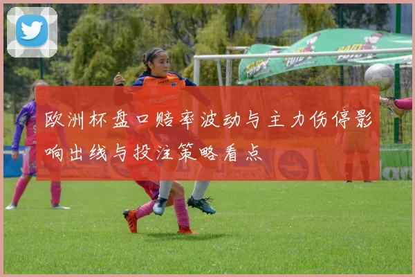 欧洲杯盘口赔率波动与主力伤停影响出线与投注策略看点