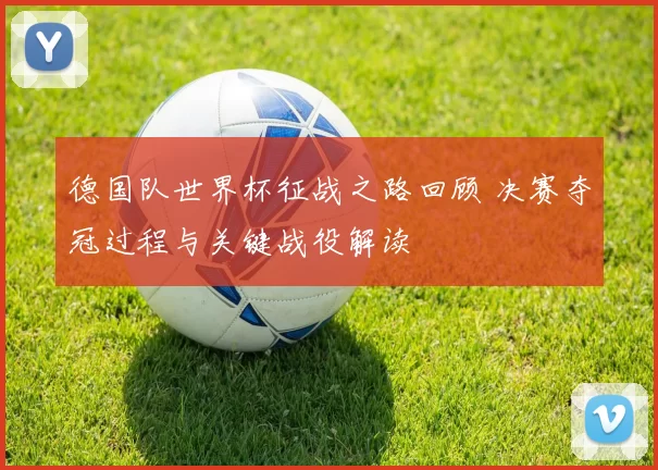 德国队世界杯征战之路回顾 决赛夺冠过程与关键战役解读