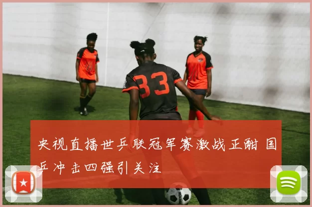 央视直播世乒联冠军赛激战正酣 国乒冲击四强引关注