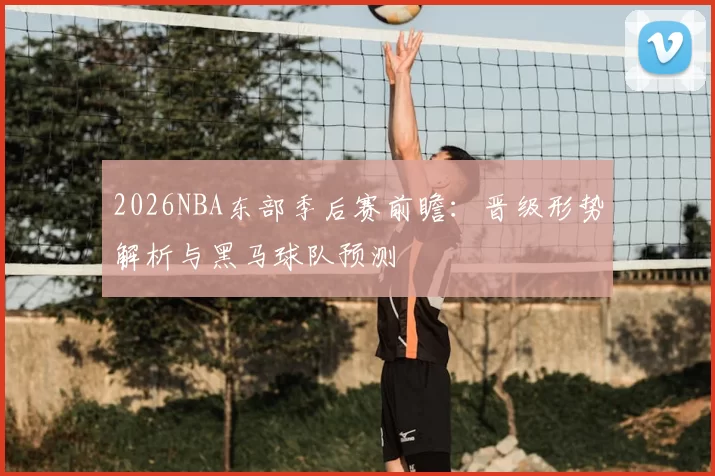 2026NBA东部季后赛前瞻：晋级形势解析与黑马球队预测
