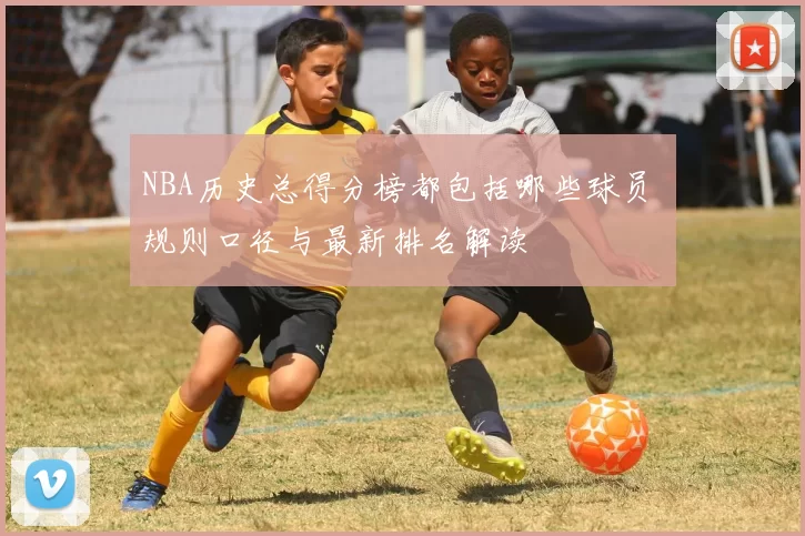 NBA历史总得分榜都包括哪些球员 规则口径与最新排名解读