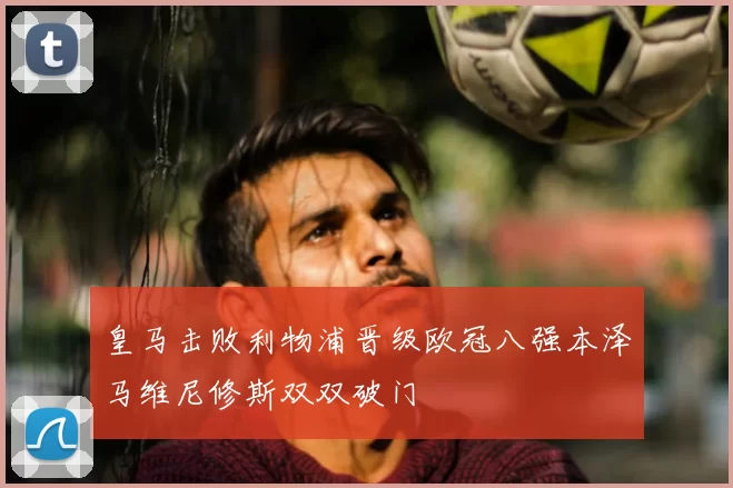 皇马击败利物浦晋级欧冠八强本泽马维尼修斯双双破门