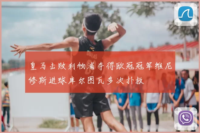 皇马击败利物浦夺得欧冠冠军维尼修斯进球库尔图瓦多次扑救