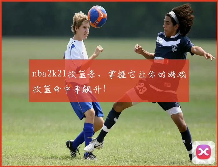 nba2k21投篮条，掌握它让你的游戏投篮命中率飙升！