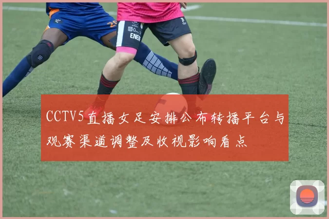 CCTV5直播女足安排公布转播平台与观赛渠道调整及收视影响看点