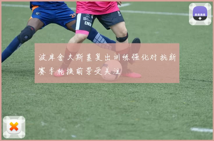 波库舍夫斯基复出训练强化对抗新赛季轮换前景受关注