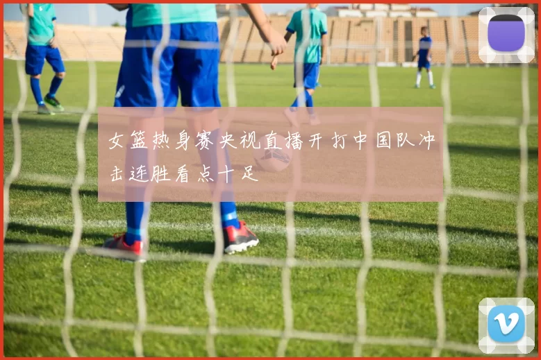 女篮热身赛央视直播开打中国队冲击连胜看点十足