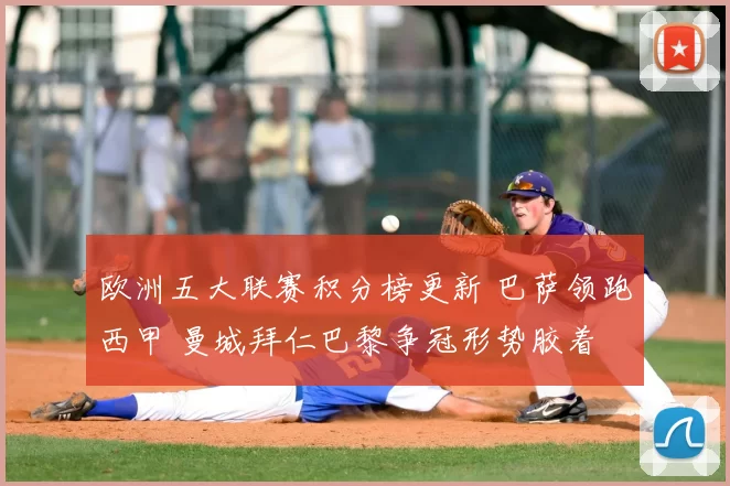 欧洲五大联赛积分榜更新 巴萨领跑西甲 曼城拜仁巴黎争冠形势胶着