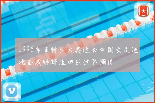 1996年亚特兰大奥运会中国女足逆境奋战铸辉煌回应世界期待