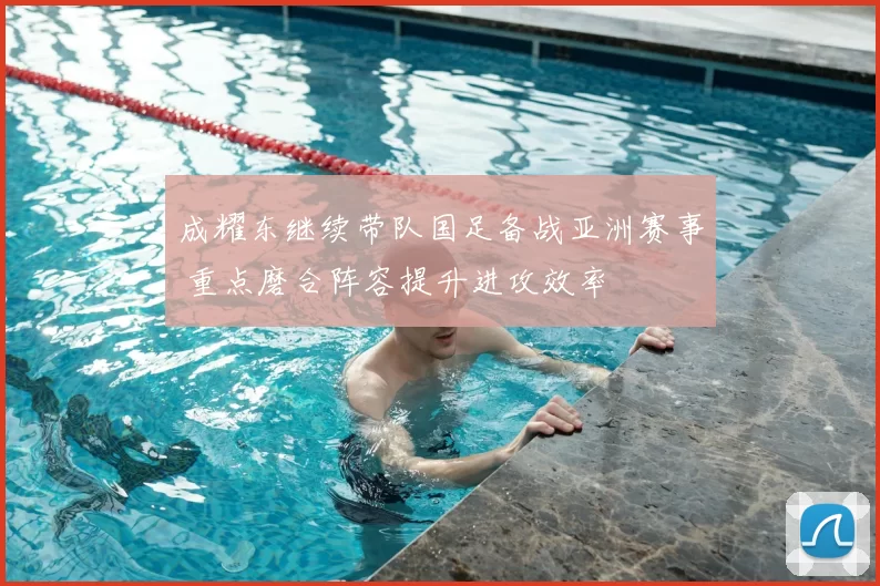 成耀东继续带队国足备战亚洲赛事 重点磨合阵容提升进攻效率