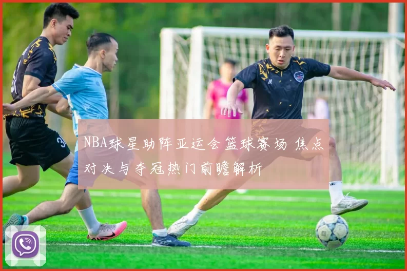 NBA球星助阵亚运会篮球赛场 焦点对决与夺冠热门前瞻解析