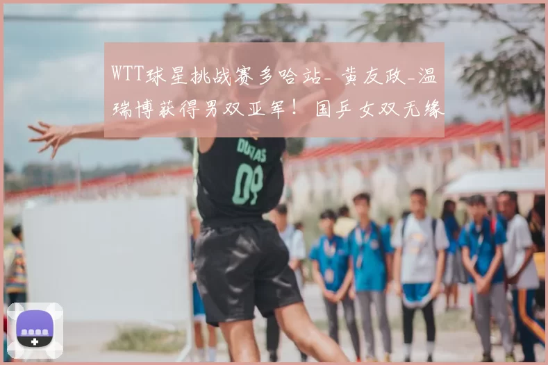 WTT球星挑战赛多哈站_ 黄友政_温瑞博获得男双亚军！国乒女双无缘决赛