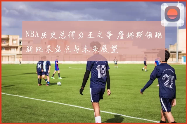 NBA历史总得分王之争 詹姆斯领跑新纪录盘点与未来展望