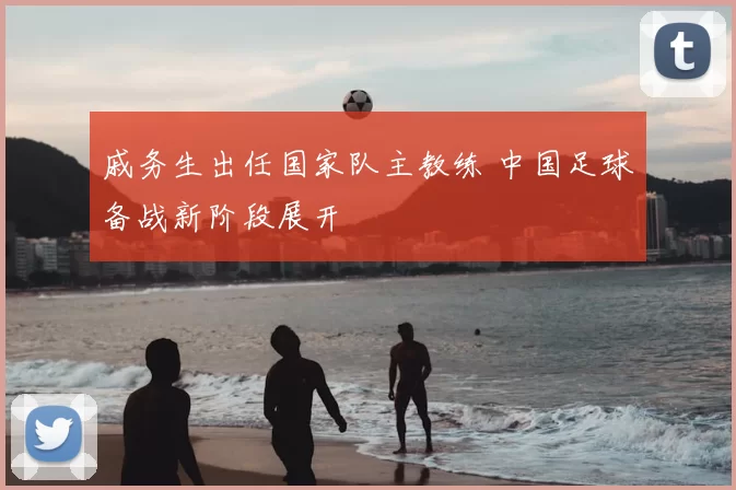 戚务生出任国家队主教练 中国足球备战新阶段展开