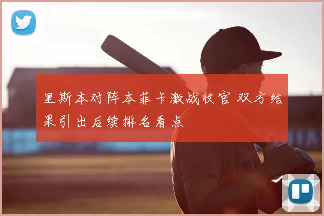 里斯本对阵本菲卡激战收官 双方结果引出后续排名看点