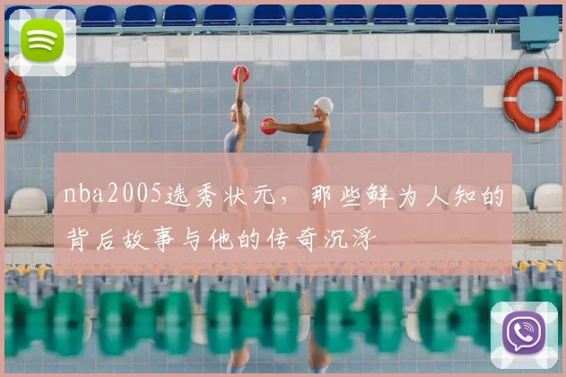 nba2005选秀状元，那些鲜为人知的背后故事与他的传奇沉浮