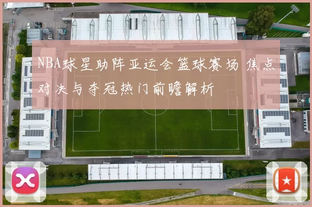 NBA球星助阵亚运会篮球赛场 焦点对决与夺冠热门前瞻解析