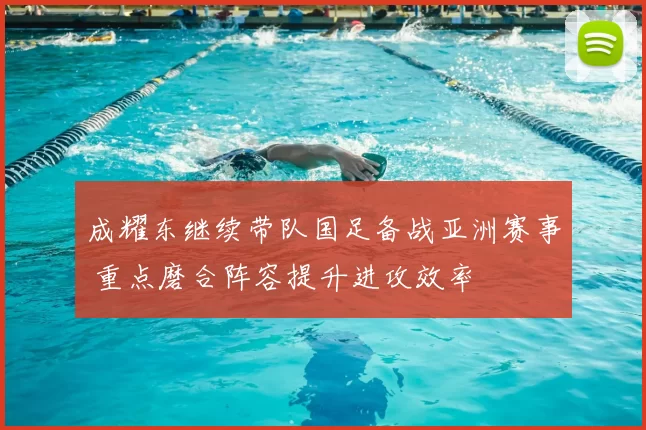 成耀东继续带队国足备战亚洲赛事 重点磨合阵容提升进攻效率