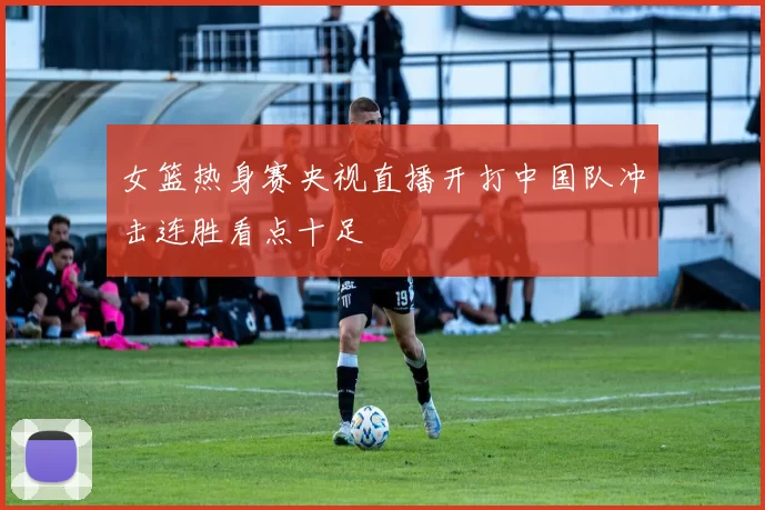 女篮热身赛央视直播开打中国队冲击连胜看点十足