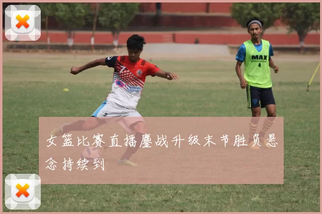 女篮比赛直播鏖战升级末节胜负悬念持续到