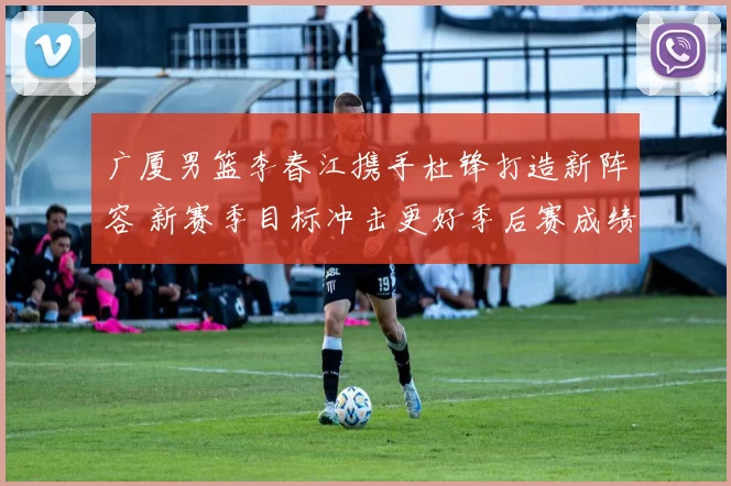 广厦男篮李春江携手杜锋打造新阵容 新赛季目标冲击更好季后赛成绩