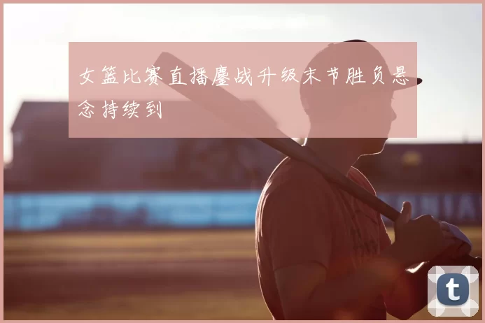 女篮比赛直播鏖战升级末节胜负悬念持续到