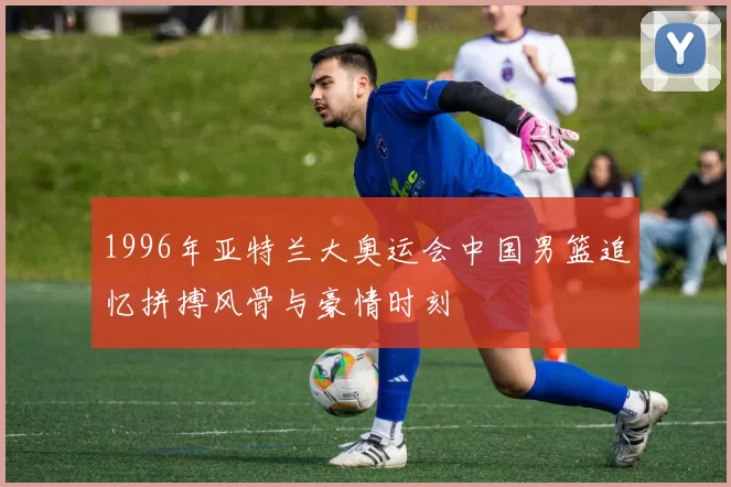 1996年亚特兰大奥运会中国男篮追忆拼搏风骨与豪情时刻