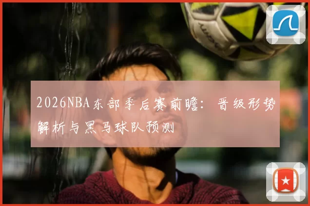 2026NBA东部季后赛前瞻：晋级形势解析与黑马球队预测
