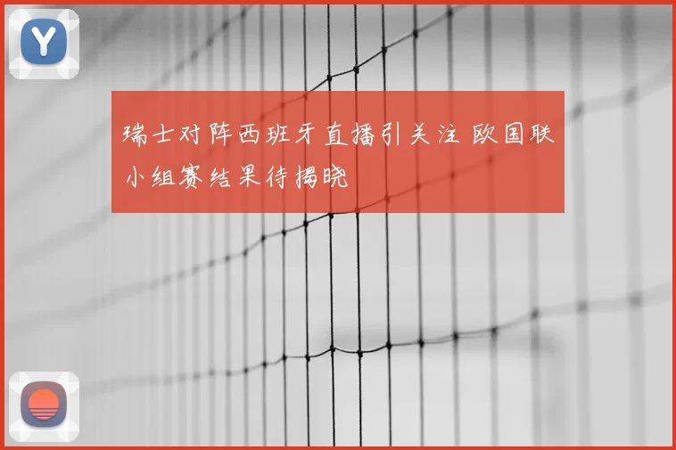 瑞士对阵西班牙直播引关注 欧国联小组赛结果待揭晓