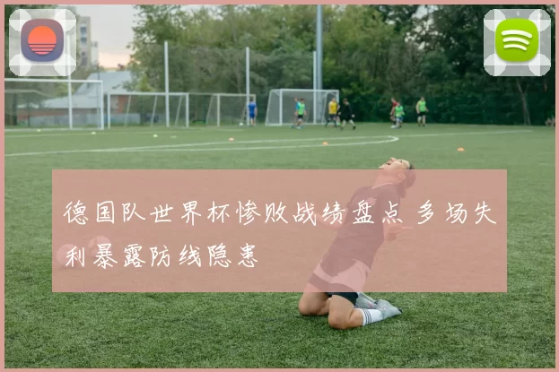 德国队世界杯惨败战绩盘点 多场失利暴露防线隐患