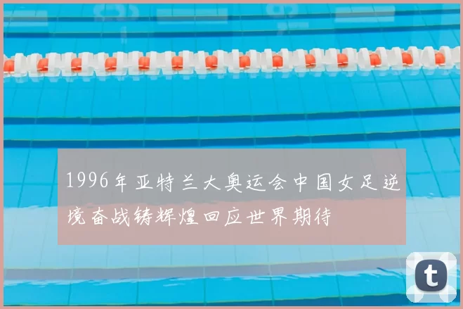 1996年亚特兰大奥运会中国女足逆境奋战铸辉煌回应世界期待