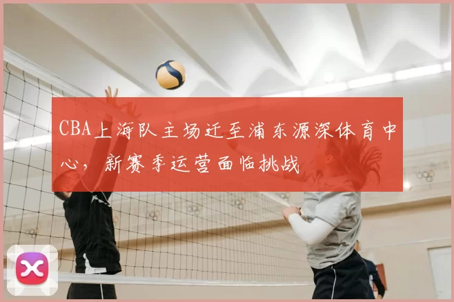 CBA上海队主场迁至浦东源深体育中心，新赛季运营面临挑战