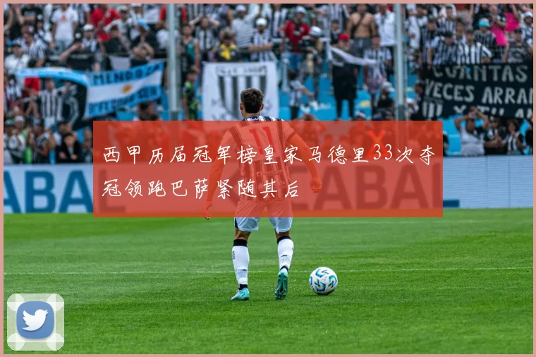 西甲历届冠军榜皇家马德里33次夺冠领跑巴萨紧随其后