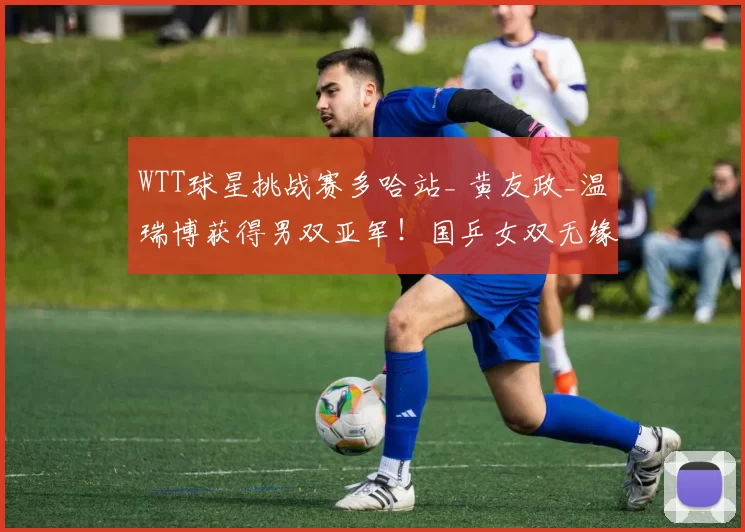 WTT球星挑战赛多哈站_ 黄友政_温瑞博获得男双亚军！国乒女双无缘决赛