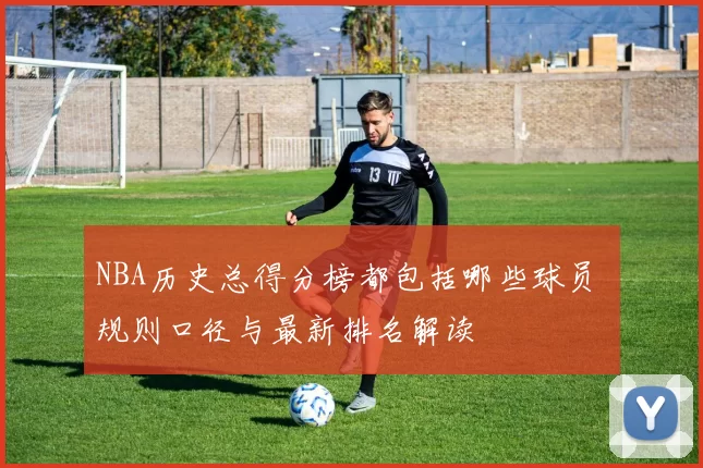 NBA历史总得分榜都包括哪些球员 规则口径与最新排名解读