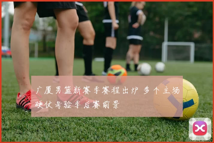 广厦男篮新赛季赛程出炉 多个主场硬仗考验季后赛前景