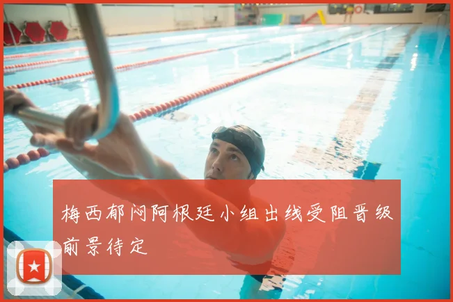 梅西郁闷阿根廷小组出线受阻晋级前景待定