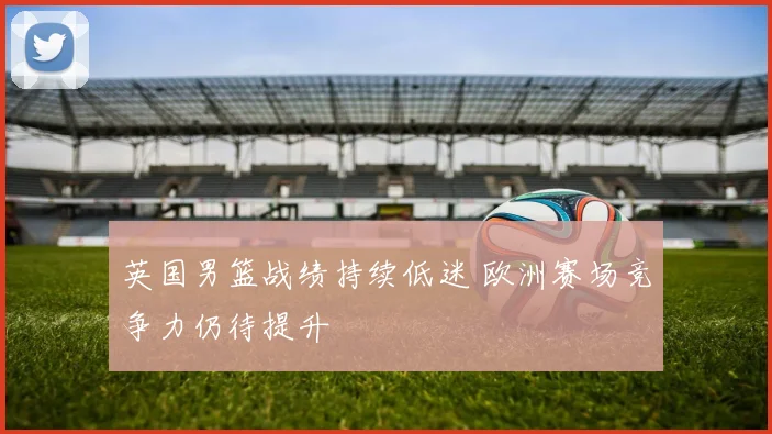 英国男篮战绩持续低迷 欧洲赛场竞争力仍待提升