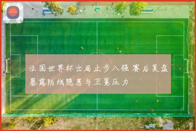 法国世界杯出局止步八强 赛后复盘暴露防线隐患与卫冕压力