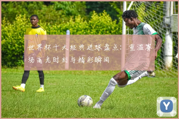 世界杯十大经典进球盘点：重温赛场高光时刻与精彩瞬间
